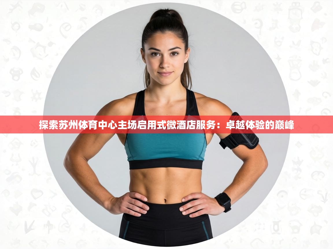 探索苏州体育中心主场启用式微酒店服务：卓越体验的巅峰  第1张