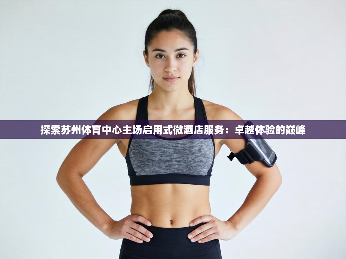 探索苏州体育中心主场启用式微酒店服务：卓越体验的巅峰  第2张